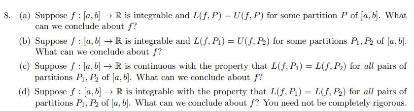 8. (a) Suppose f: [a, b] → R is integrable and L(f, P) = U(f, P) for some partition P of [a, b]. What
can we conclude about f?
(b) Suppose f: [a, b] → R is integrable and L(f, P₁) = U(f, P₂) for some partitions P₁, P2 of [a, b].
What can we conclude about f?
(c) Suppose f: [a, b] → R is continuous with the property that L(f, P₁) = L(f, P₂) for all pairs of
partitions P₁, P2 of [a, b]. What can we conclude about f?
(d) Suppose f [a, b] → R is integrable with the property that L(f, P₁) = L(f, P₂) for all pairs of
partitions P₁, P₂ of [a, b]. What can we conclude about f? You need not be completely rigorous.