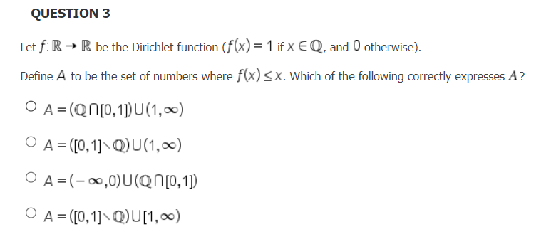 QUESTION 3
Let f: R → R be the Dirichlet function (f(x) = 1 if x EQ, and 0 otherwise).
Define A to be the set of numbers where f(x) ≤x. Which of the following correctly expresses A?
O A=(QN[0,1]) U (1,0)
O A=([0,1] Q)U(1,0)
O A=(-∞,0)U(QN[0,1])
O A=([0,1] QU[1,∞)