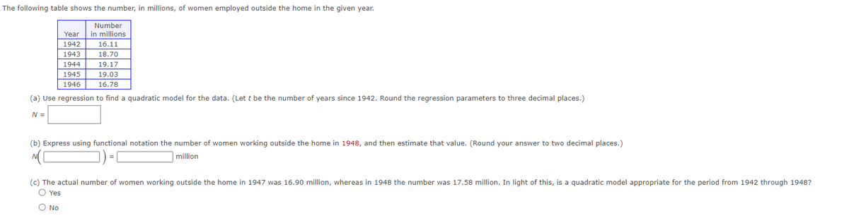 The following table shows the number, in millions, of women employed outside the home in the given year.
Number
in millions
Year
1942
1943
1944
19.17
1945
19.03
1946
16.78
(a) Use regression to find a quadratic model for the data. (Let t be the number of years since 1942. Round the regression parameters to three decimal places.)
N =
16.11
18.70
(b) Express using functional notation the number of women working outside the home in 1948, and then estimate that value. (Round your answer to two decimal places.)
million
(c) The actual number of women working outside the home in 1947 was 16.90 million, whereas in 1948 the number was 17.58 million. In light of this, is a quadratic model appropriate for the period from 1942 through 1948?
O Yes
O No