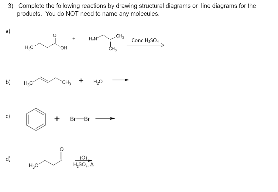 3) Complete the following reactions by drawing structural diagrams or line diagrams for the
products. You do NOT need to name any molecules.
a)
b)
c)
d)
H₂C
H3C
H₂C
OH
CH3
+
H₂N
+ Br-Br
H₂O
(0),
H₂SO4, A
CH 3
CH3
Conc H₂SO4