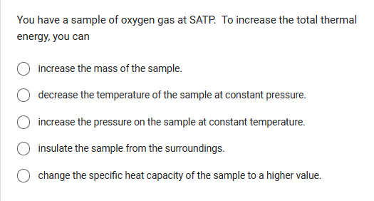 You have a sample of oxygen gas at SATP. To increase the total thermal
energy, you can
increase the mass of the sample.
decrease the temperature of the sample at constant pressure.
increase the pressure on the sample at constant temperature.
insulate the sample from the surroundings.
change the specific heat capacity of the sample to a higher value.