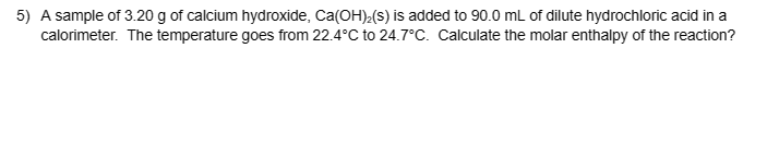 5) A sample of 3.20 g of calcium hydroxide, Ca(OH)₂(S) is added to 90.0 mL of dilute hydrochloric acid in a
calorimeter. The temperature goes from 22.4°C to 24.7°C. Calculate the molar enthalpy of the reaction?