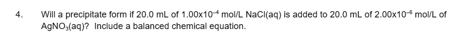 4.
Will a precipitate form if 20.0 mL of 1.00x10-4 mol/L NaCl(aq) is added to 20.0 mL of 2.00x10-6 mol/L of
AgNO3(aq)? Include a balanced chemical equation.
