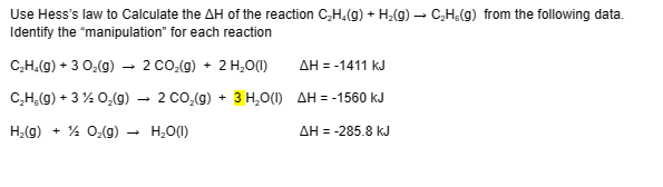 Use Hess's law to Calculate the AH of the reaction C₂H₂(g) + H₂(g) → C₂H,(g) from the following data.
Identify the "manipulation" for each reaction
C₂H₂(g) + 3 O₂(g) → 2 CO₂(g) + 2 H₂O(1)
C₂H₂(g) + 3% O₂(g)
2 CO₂(g) + 3 H₂O(1)
H₂(g) + O₂(g) →
H₂O(1)
ΔΗ = -1411 kJ
AH = -1560 kJ
AH = -285.8 kJ