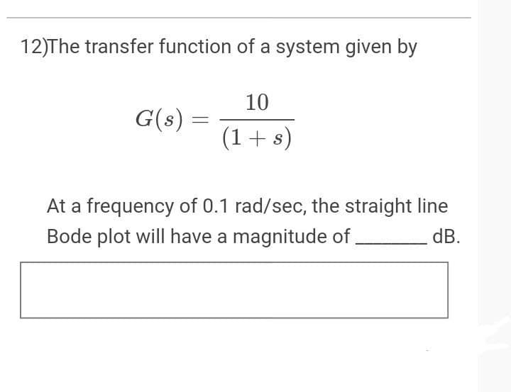 12)The transfer function of a system given by
10
G(s)
(1+s)
At a frequency of 0.1 rad/sec, the straight line
Bode plot will have a magnitude of ,
dB.
