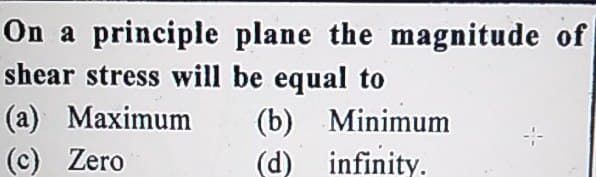 On a principle plane the magnitude of
shear stress will be equal to
(а) Маximum
(с) Zero
(b) Minimum
(d) infinity.
