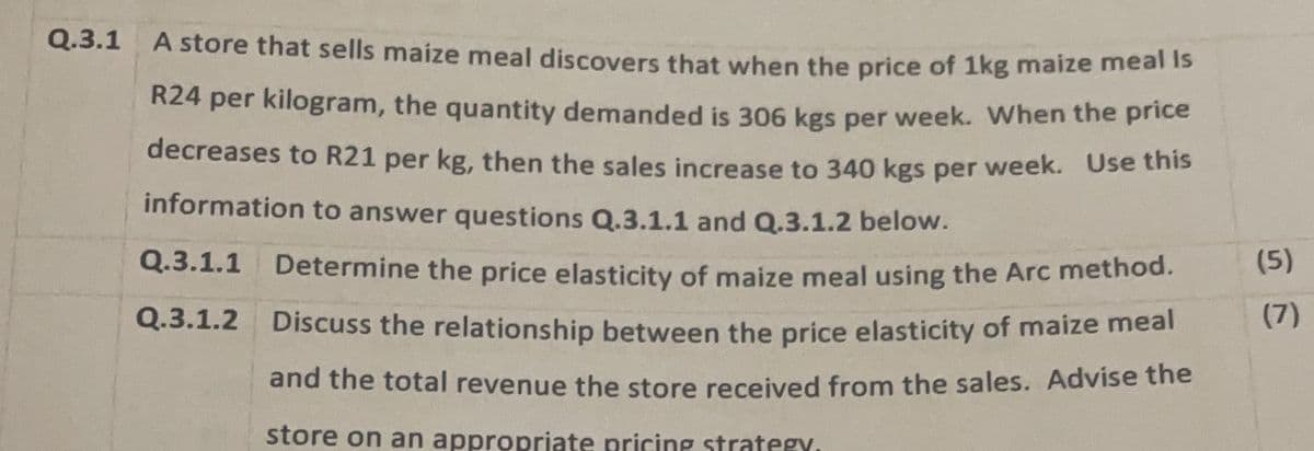 Q.3.1 A store that sells maize meal discovers that when the price of 1kg maize meal Is
R24 per kilogram, the quantity demanded is 306 kgs per week. When the price
decreases to R21 per kg, then the sales increase to 340 kgs per week. Use this
information to answer questions Q.3.1.1 and Q.3.1.2 below.
(5)
Q.3.1.1 Determine the price elasticity of maize meal using the Arc method.
Q.3.1.2 Discuss the relationship between the price elasticity of maize meal
and the total revenue the store received from the sales. Advise the
store on an appropriate pricing strategy.
(7)