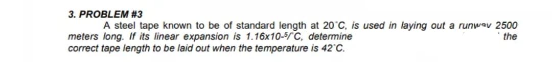 A steel tape known to be of standard length at 20°C, is used in laying out a runwav 2500
the
meters long. If its linear expansion is 1.16x10-5/C, determine
correct tape length to be laid out when the temperature is 42°C.
