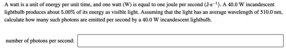 A watt is a unit of energy per unit time, and one watt (W) is equal to one joule per second (J-s-1). A 40.0 W incandescent
lightbulb produces about 5.00% of its energy as visible light. Assuming that the light has an average wavelength of 510.0 nm,
calculate how many such photons are emitted per second by a 40.0 W incandescent lightbulb.
number of photons per second:

