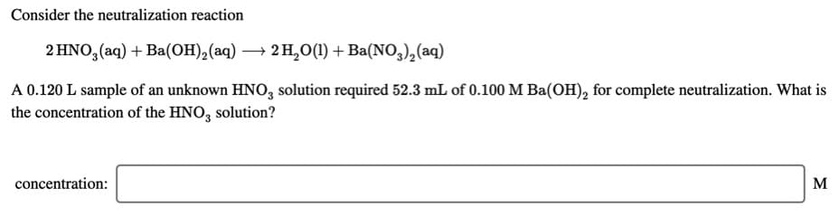 Consider the neutralization reaction
2 HNO, (aq) + Ba(OH),(aq) → 2 H,0(1) + Ba(NO,),(aq)
A 0.120 L sample of an unknown HNO, solution required 52.3 mL of 0.100 M Ba(OH), for complete neutralization. What is
the concentration of the HNO, solution?
concentration:
M
