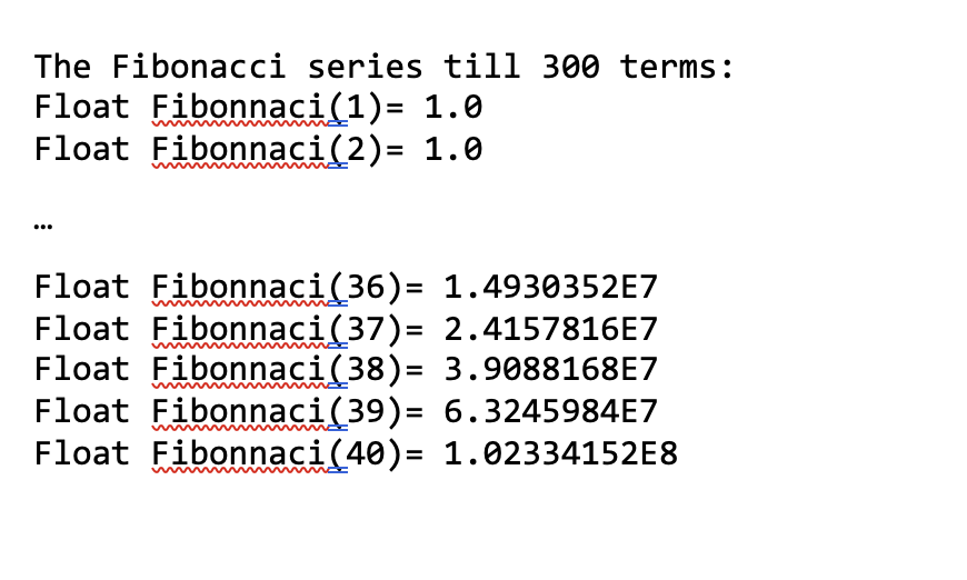 The Fibonacci series till 300 terms:
Float Fibonnaci(1)= 1.0
Float Fibonaci(2)= 1.0
Float Fibonnaci(36)=
1.4930352E7
Float Fibonaci(37)= 2.4157816E7
Float Fibonnaci(38)= 3.9088168E7
Float Fibonnaci(39)= 6.3245984E7
Float Fibonnaci(40)= 1.02334152E8