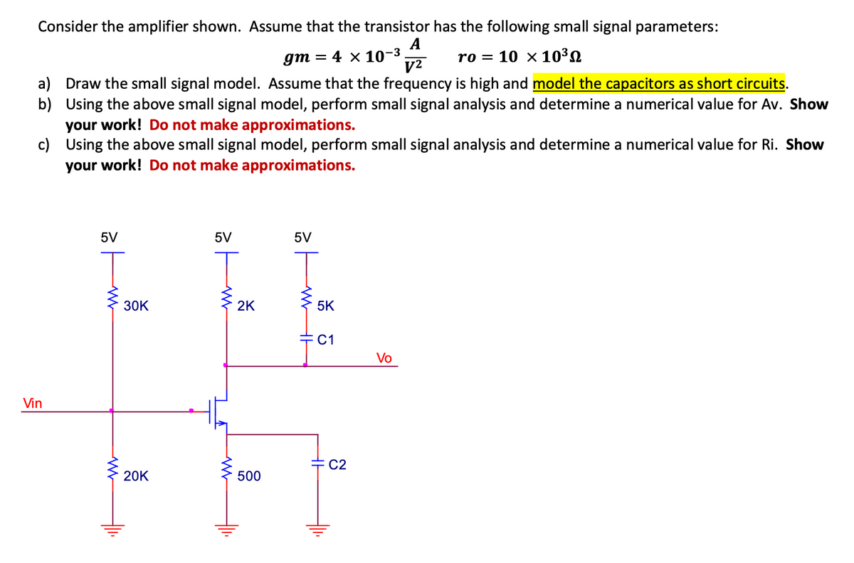 Consider the amplifier shown. Assume that the transistor has the following small signal parameters:
A
gm : = 4 x 10-³
V²
ro= 10 x 10³
a) Draw the small signal model. Assume that the frequency is high and model the capacitors as short circuits.
b) Using the above small signal model, perform small signal analysis and determine a numerical value for Av. Show
your work! Do not make approximations.
c)
Using the above small signal model, perform small signal analysis and determine a numerical value for Ri. Show
your work! Do not make approximations.
Vin
5V
W
30K
20K
5V
W
WWW
2K
500
5V
WH
5K
C1
C2
Vo