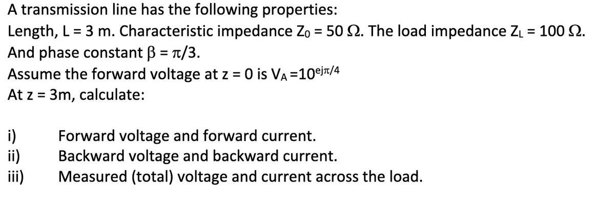 A transmission line has the following properties:
Length, L = 3 m. Characteristic impedance Zo = 50 2. The load impedance Z₁ = 100 .
And phase constant ẞ = π/3.
Assume the forward voltage at z = 0 is VÀ=10⁹j/4
At z = 3m, calculate:
i)
ii)
Forward voltage and forward current.
Backward voltage and backward current.
Measured (total) voltage and current across the load.
