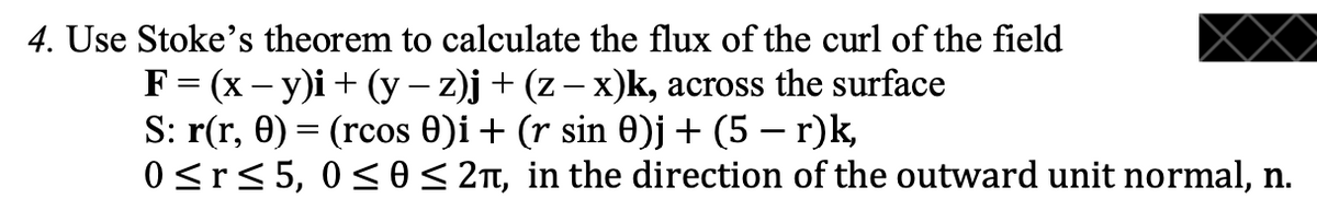 4. Use Stoke's theorem to calculate the flux of the curl of the field
F = (x – y)i + (y – z)j + (z – x)k, across the surface
S: r(r, 0) = (rcos 0)i + (r sin 0)j + (5 – r)k,
0<r<5, 0<0< 2n, in the direction of the outward unit normal, n.
