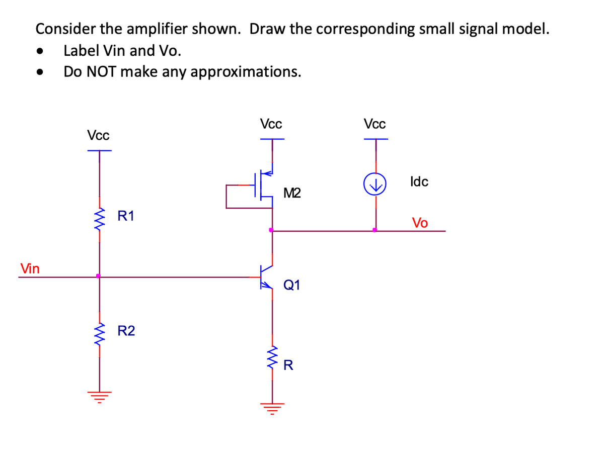 Consider the amplifier shown. Draw the corresponding small signal model.
● Label Vin and Vo.
●
Vin
Do NOT make any approximations.
Vcc
WWW
W
R1
R2
Vcc
W
M2
Q1
Vcc
1:
Idc
Vo