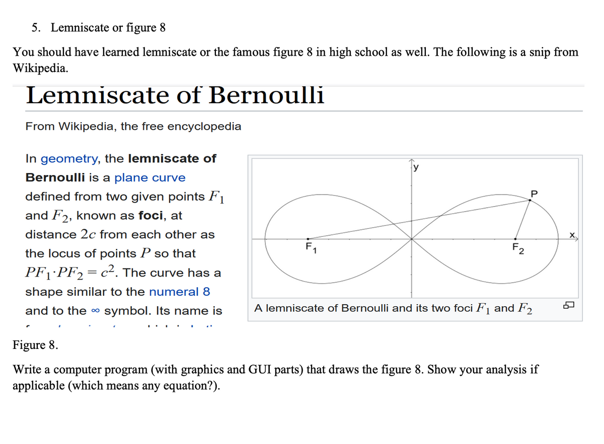 5. Lemniscate or figure 8
You should have learned lemniscate or the famous figure 8 in high school as well. The following is a snip from
Wikipedia.
Lemniscate of Bernoulli
From Wikipedia, the free encyclopedia
In geometry, the lemniscate of
Bernoulli is a plane curve
defined from two given points F1
and F2, known as foci, at
distance 2c from each other as
the locus of points P so that
PF₁·PF₂ = c². The curve has a
shape similar to the numeral 8
and to the ∞ symbol. Its name is
F2
P
A lemniscate of Bernoulli and its two foci F₁ and F2
Figure 8.
Write a computer program (with graphics and GUI parts) that draws the figure 8. Show your analysis if
applicable (which means any equation?).
9