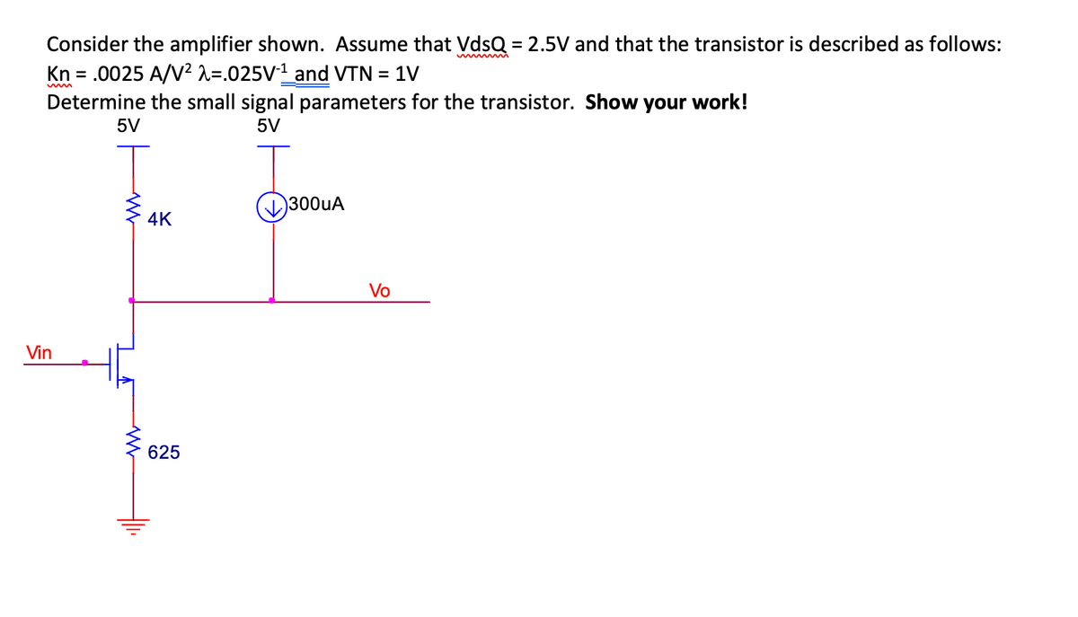 Consider the amplifier shown. Assume that VdsQ = 2.5V and that the transistor is described as follows:
Kn = .0025 A/V² λ=.025V-¹_and VTN = 1V
Determine the small signal parameters for the transistor. Show your work!
5V
5V
Vin
WWW
4K
625
300uA
Vo