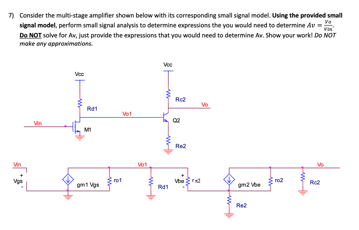 7) Consider the multi-stage amplifier shown below with its corresponding small signal model. Using the provided small
Vo
Vin
signal model, perform small signal analysis to determine expressions the you would need to determine Av
Do NOT solve for Av, just provide the expressions that you would need to determine Av. Show your work! Do NOT
make any approximations.
Vin
+
Vgs
Vin
Vcc
Rd1
M1
gm 1 Vgs
ro1
Vo1
Vo1
Vcc
ww
ww1.
Rd1
Rc2
Q2
Re2
+
Vbe rπ2
Vo
www.
gm2 Vbe
Re2
WWW
ro2
ww
-
Vo
Rc2