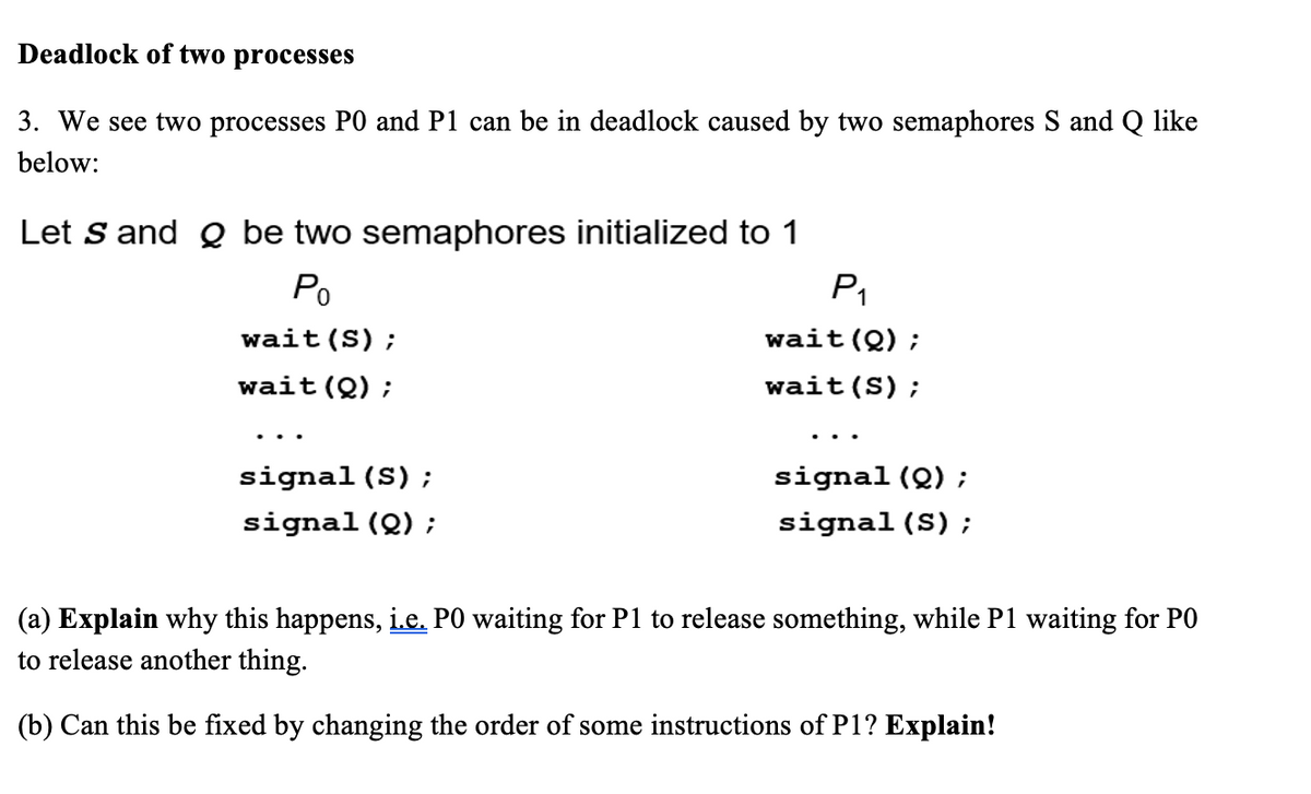 Deadlock of two processes
3. We see two processes PO and P1 can be in deadlock caused by two semaphores S and Q like
below:
Let S and Q be two semaphores initialized to 1
Po
wait (S);
wait (Q) ;
signal (S);
signal (Q) ;
P₁
wait(0);
wait (S);
signal (Q) ;
signal (S);
(a) Explain why this happens, i.e. PO waiting for P1 to release something, while P1 waiting for PO
to release another thing.
(b) Can this be fixed by changing the order of some instructions of P1? Explain!
