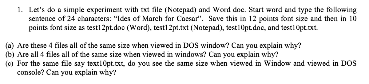 1. Let's do a simple experiment with txt file (Notepad) and Word doc. Start word and type the following
sentence of 24 characters: “Ides of March for Caesar". Save this in 12 points font size and then in 10
points font size as test12pt.doc (Word), test12pt.txt (Notepad), test10pt.doc, and test1 Opt.txt.
(a) Are these 4 files all of the same size when viewed in DOS window? Can you explain why?
(b) Are all 4 files all of the same size when viewed in windows? Can you explain why?
(c) For the same file say text1 Opt.txt, do you see the same size when viewed in Window and viewed in DOS
console? Can you explain why?