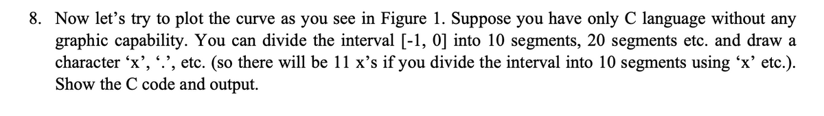 8. Now let's try to plot the curve as you see in Figure 1. Suppose you have only C language without any
graphic capability. You can divide the interval [-1, 0] into 10 segments, 20 segments etc. and draw a
character 'x', '.', etc. (so there will be 11 x's if you divide the interval into 10 segments using 'x' etc.).
Show the C code and output.