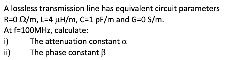 A lossless transmission line has equivalent circuit parameters
R=0 /m, L=4 µH/m, C=1 pF/m and G=0 S/m.
At f=100MHz, calculate:
i)
ii)
The attenuation constant a
The phase constant B