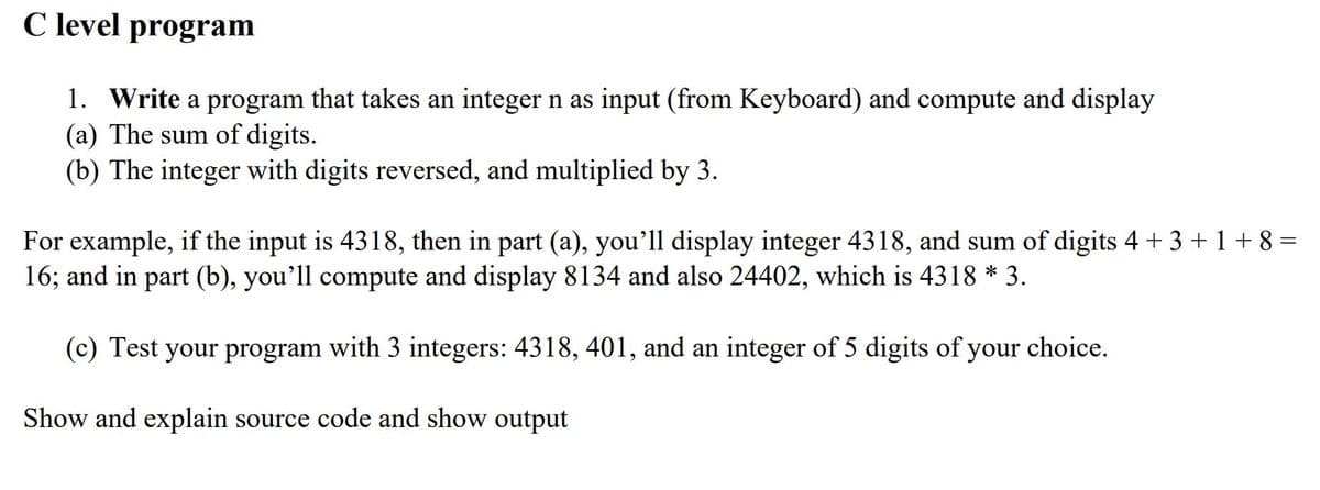 C level program
1. Write a program that takes an integer n as input (from Keyboard) and compute and display
(a) The sum of digits.
(b) The integer with digits reversed, and multiplied by 3.
For example, if the input is 4318, then in part (a), you'll display integer 4318, and sum of digits 4 + 3 + 1 + 8 =
16; and in part (b), you'll compute and display 8134 and also 24402, which is 4318 * 3.
(c) Test your program with 3 integers: 4318, 401, and an integer of 5 digits of your choice.
Show and explain source code and show output