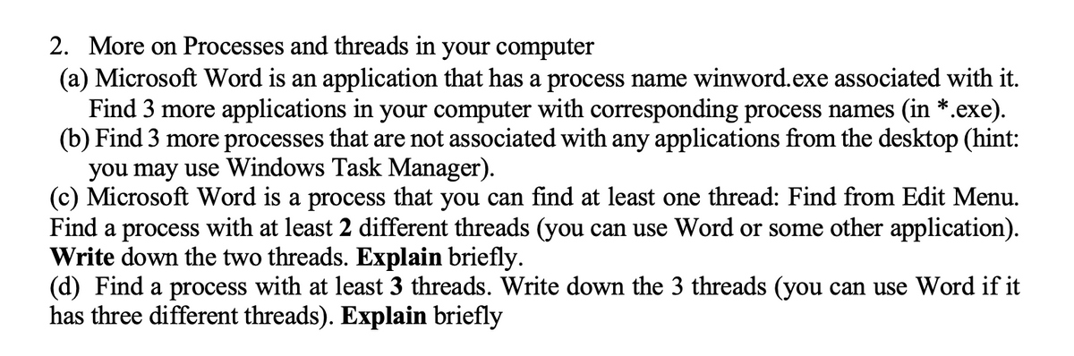 2. More on Processes and threads in your computer
(a) Microsoft Word is an application that has a process name winword.exe associated with it.
Find 3 more applications in your computer with corresponding process names (in *.exe).
(b) Find 3 more processes that are not associated with any applications from the desktop (hint:
you may use Windows Task Manager).
(c) Microsoft Word is a process that you can find at least one thread: Find from Edit Menu.
Find a process with at least 2 different threads (you can use Word or some other application).
Write down the two threads. Explain briefly.
(d) Find a process with at least 3 threads. Write down the 3 threads (you can use Word if it
has three different threads). Explain briefly