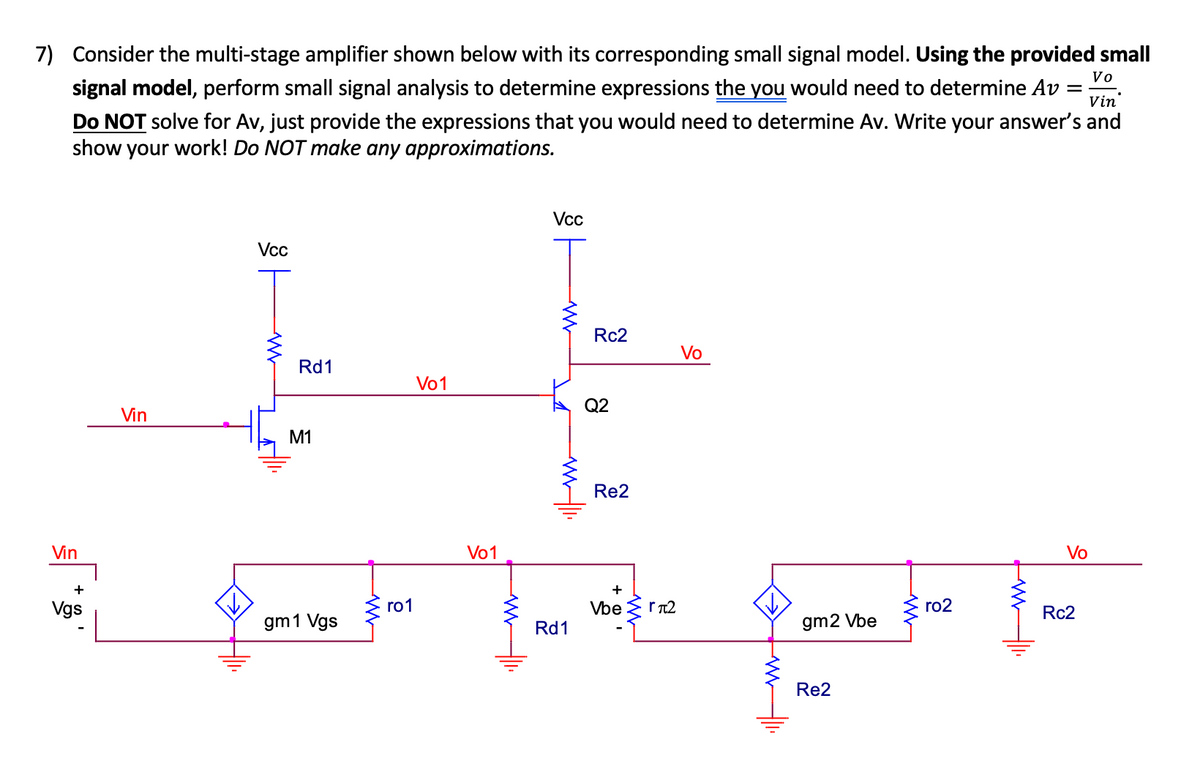 Vo
7) Consider the multi-stage amplifier shown below with its corresponding small signal model. Using the provided small
signal model, perform small signal analysis to determine expressions the you would need to determine Av Vin
Do NOT solve for Av, just provide the expressions that you would need to determine Av. Write your answer's and
show your work! Do NOT make any approximations.
Vin
Vcc
Rd1
M1
Vo1
Vin
2 quot
+
Vgs
gm1 Vgs
ro1
Vo1
Vcc
WWW
www.
Rd1
Rc2
Q2
Re2
Vo
+
4
Vbe rл2
gm2 Vbe
Re2
ro2
Vo
Rc2