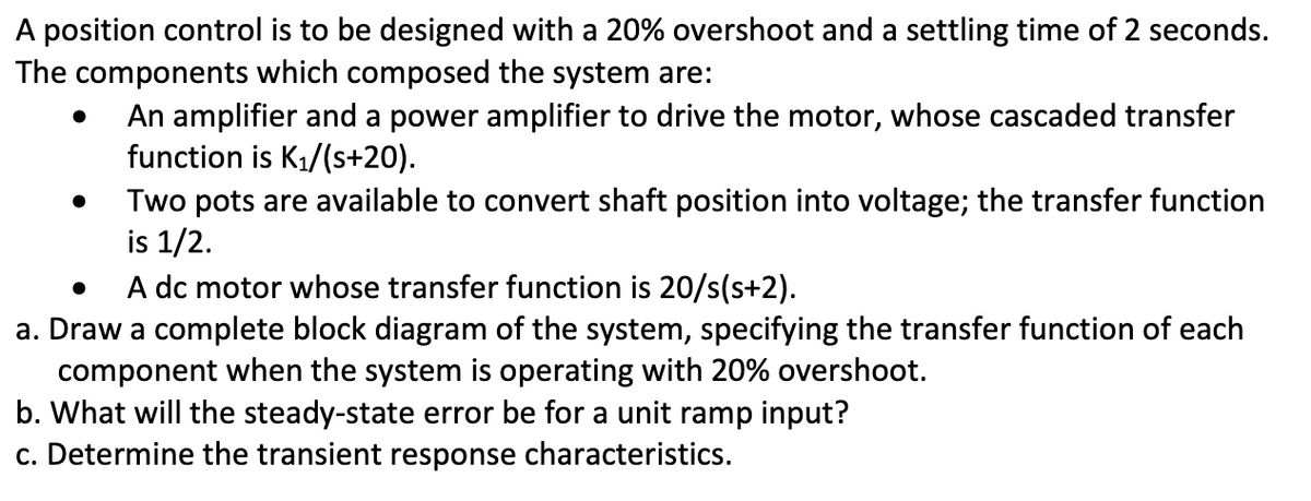 A position control is to be designed with a 20% overshoot and a settling time of 2 seconds.
The components which composed the system are:
An amplifier and a power amplifier to drive the motor, whose cascaded transfer
function is K₁/(s+20).
●
Two pots are available to convert shaft position into voltage; the transfer function
is 1/2.
A dc motor whose transfer function is 20/s(s+2).
a. Draw a complete block diagram of the system, specifying the transfer function of each
component when the system is operating with 20% overshoot.
b. What will the steady-state error be for a unit ramp input?
c. Determine the transient response characteristics.
