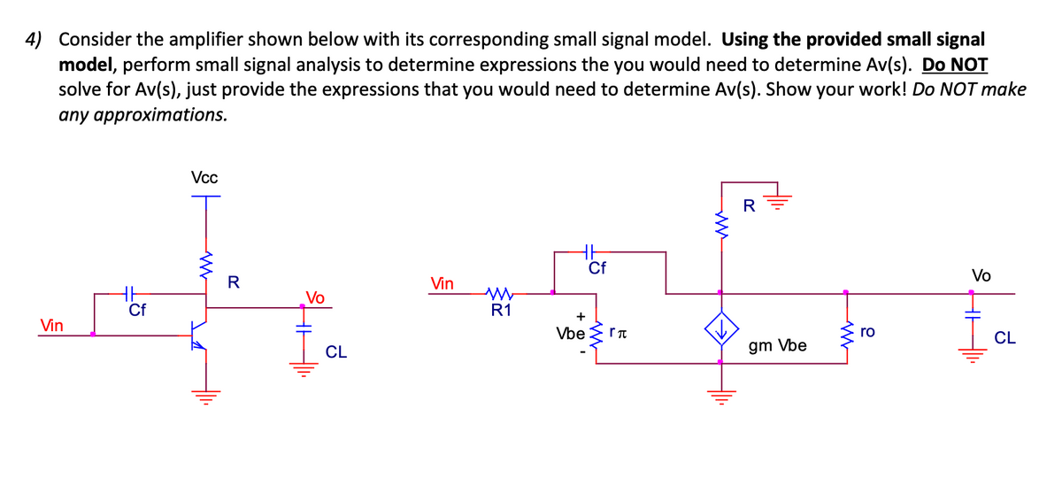 4) Consider the amplifier shown below with its corresponding small signal model. Using the provided small signal
model, perform small signal analysis to determine expressions the you would need to determine Av(s). Do NOT
solve for Av(s), just provide the expressions that you would need to determine Av(s). Show your work! Do NOT make
any approximations.
Vin
Cf
Vcc
WWW
R
Vo
CL
Vin
W
R1
Cf
+
Vberπ
ww
R
gm Vbe
W
ro
Vo
CL