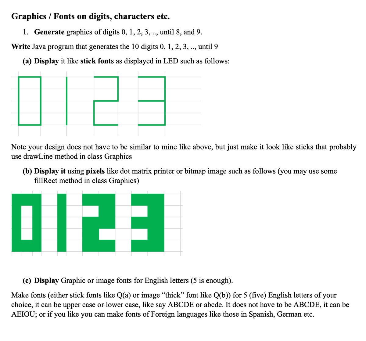 Graphics / Fonts on digits, characters etc.
1. Generate graphics of digits 0, 1, 2, 3, .., until 8, and 9.
Write Java program that generates the 10 digits 0, 1, 2, 3, .., until 9
(a) Display it like stick fonts as displayed in LED such as follows:
0123
Note your design does not have to be similar to mine like above, but just make it look like sticks that probably
use drawLine method in class Graphics
(b) Display it using pixels like dot matrix printer or bitmap image such as follows (you may use some
fillRect method in class Graphics)
0123
(c) Display Graphic or image fonts for English letters (5 is enough).
Make fonts (either stick fonts like Q(a) or image "thick” font like Q(b)) for 5 (five) English letters of your
choice, it can be upper case or lower case, like say ABCDE or abcde. It does not have to be ABCDE, it can be
AEIOU; or if you like you can make fonts of Foreign languages like those in Spanish, German etc.