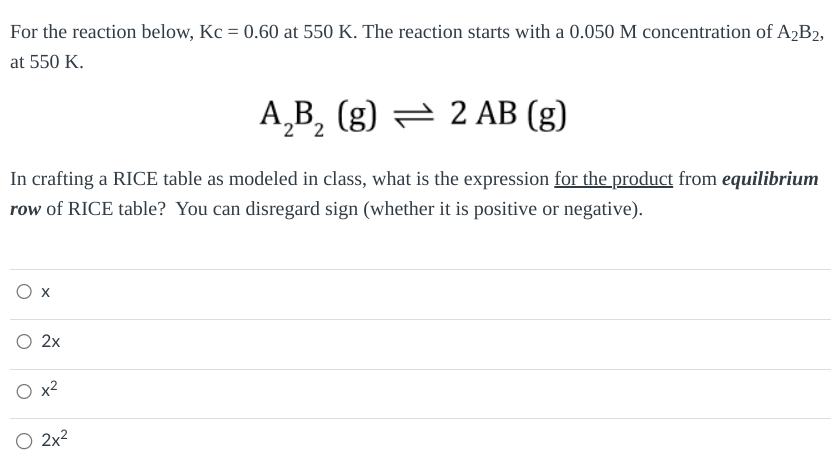 For the reaction below, Kc = 0.60 at 550 K. The reaction starts with a 0.050 M concentration of A2B2,
at 550 K.
A2B₂ (g) 2 AB (g)
=
In crafting a RICE table as modeled in class, what is the expression for the product from equilibrium
row of RICE table? You can disregard sign (whether it is positive or negative).
2x
○ 2x²