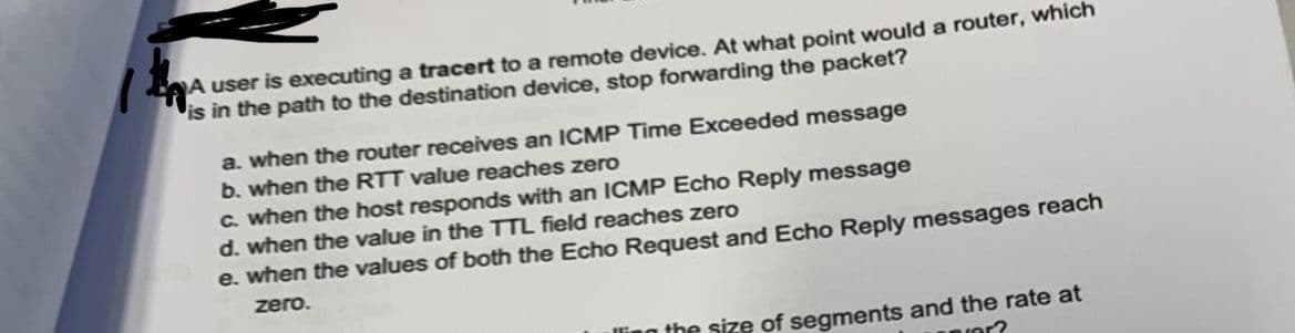 A user is executing a tracert to a remote device. At what point would a router, which
is in the path to the destination device, stop forwarding the packet?
a. when the router receives an ICMP Time Exceeded message
b. when the RTT value reaches zero
C. when the host responds with an ICMP Echo Reply message
d. when the value in the TTL field reaches zero
e. when the values of both the Echo Request and Echo Reply messages reach
zero.
the size of segments and the rate at
aror?
