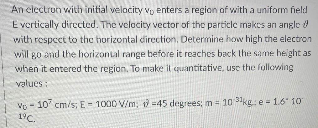 An electron with initial velocity vo enters a region of with a uniform field
E vertically directed. The velocity vector of the particle makes an angle
with respect to the horizontal direction. Determine how high the electron
will go and the horizontal range before it reaches back the same height as
when it entered the region. To make it quantitative, use the following
values:
Vo = 107 cm/s; E = 1000 V/m; -45 degrees; m = 10-31 kg,; e = 1.6* 10¯
19C.