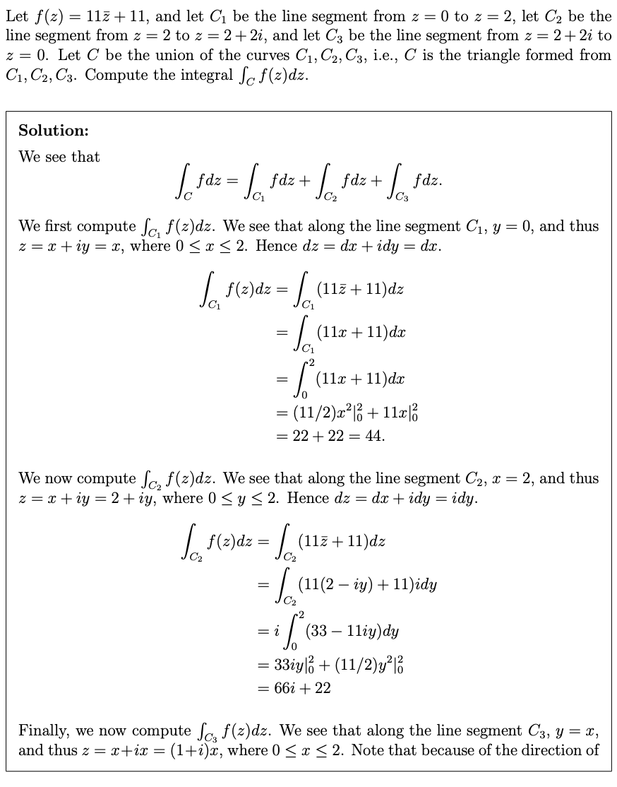 Let f(2) = 11z + 11, and let C1 be the line segment from z = 0 to z = 2, let C2 be the
line segment from z = 2 to z = 2+ 2i, and let C3 be the line segment from z = 2+ 2i to
z = 0. Let C be the union of the curves C1,C2,C3, i.e., C is the triangle formed from
C1, C2, C3. Compute the integral ſc f(z)dz.
Solution:
We see that
fdz
fdz +
fdz +
fdz.
We first compute fa. f(z)dz. We see that along the line segment C1, y = 0, and thus
z = x + iy = x, where 0 < x < 2. Hence dz = dx + idy
= dx.
|f(e)dz =
(11z + 11)dz
(11x +11)dx
=
(11x + 11)dx
= (11/2)a²|;+11xß
= 22 + 22 = 44.
We now compute fa. f(z)dz. We see that along the line segment C2, x = 2, and thus
z = x + iy = 2+ iy, where 0 < y< 2. Hence dz = dx + idy = idy.
(11z + 11)dz
= L (11(2 – iy) + 11)idy
C2
= i
(33 – 11iy)dy
= 33iy3 + (11/2)g 6
= 66i + 22
Finally, we now compute Sa f(z)dz. We see that along the line segment C3, y = x,
and thus z = x+ix = (1+i)x, where 0 <x < 2. Note that because of the direction of
