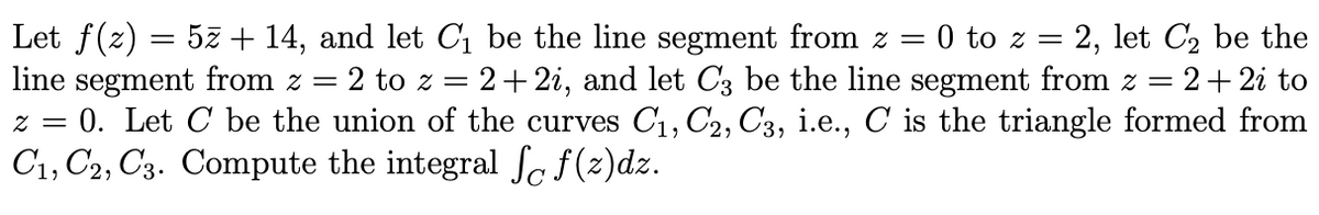 Let f(z) = 5z + 14, and let C1 be the line segment from z = 0 to z =
line segment from z = 2 to z = 2+2i, and let C3 be the line segment from z =
z = 0. Let C be the union of the curves C, C2, C3, i.e., C is the triangle formed from
C1, C2, C3. Compute the integral Se f(z)dz.
2, let C2 be the
:2+2i to
