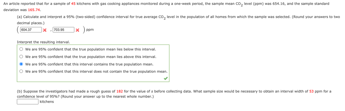 An article reported that for a sample of 45 kitchens with gas cooking appliances monitored during a one-week period, the sample mean CO, level (ppm) was 654.16, and the sample standard
deviation was 165.74.
(a) Calculate and interpret a 95% (two-sided) confidence interval for true average Co,
level in the population of all homes from which the sample was selected. (Round your answers to two
decimal places.)
604.37
703.95
ppm
Interpret the resulting interval.
We are 95% confident that the true population mean lies below this interval.
We are 95% confident that the true population mean lies above this interval.
We are 95% confident that this interval contains the true population mean.
We are 95% confident that this interval does not contain the true population mean.
(b) Suppose the investigators had made a rough guess of 182 for the value of s before collecting data. What sample size would be necessary to obtain an interval width of 53 ppm for a
confidence level of 95%? (Round your answer up to the nearest whole number.)
kitchens
