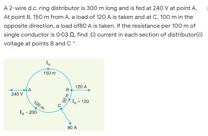 A 2-wire d.c. ring distributor is 300 m long and is fed at 240 V at point A.
At point B, 150 m from A, a load of 120 A is taken and at C, 100 m in the
opposite direction, a load of80 A is taken. If the resistance per 100 m of
single conductor is 0-03 Q, find :(i) current in each section of distributor(ii)
voltage at points B and C *
IA
150 m
120 A
в
A
240 V
100 m
I - 120
IA - 200
80 A
