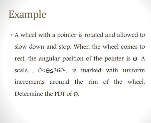 Example
• A wheel with a pointer is rotated and allowed to
slow down and stop. When the wheel comes to
rest, the angular position of the pointer is 8. A
scale, 0<<360°, is marked with uniform
increments around the rim of the wheel.
Determine the PDF of e.