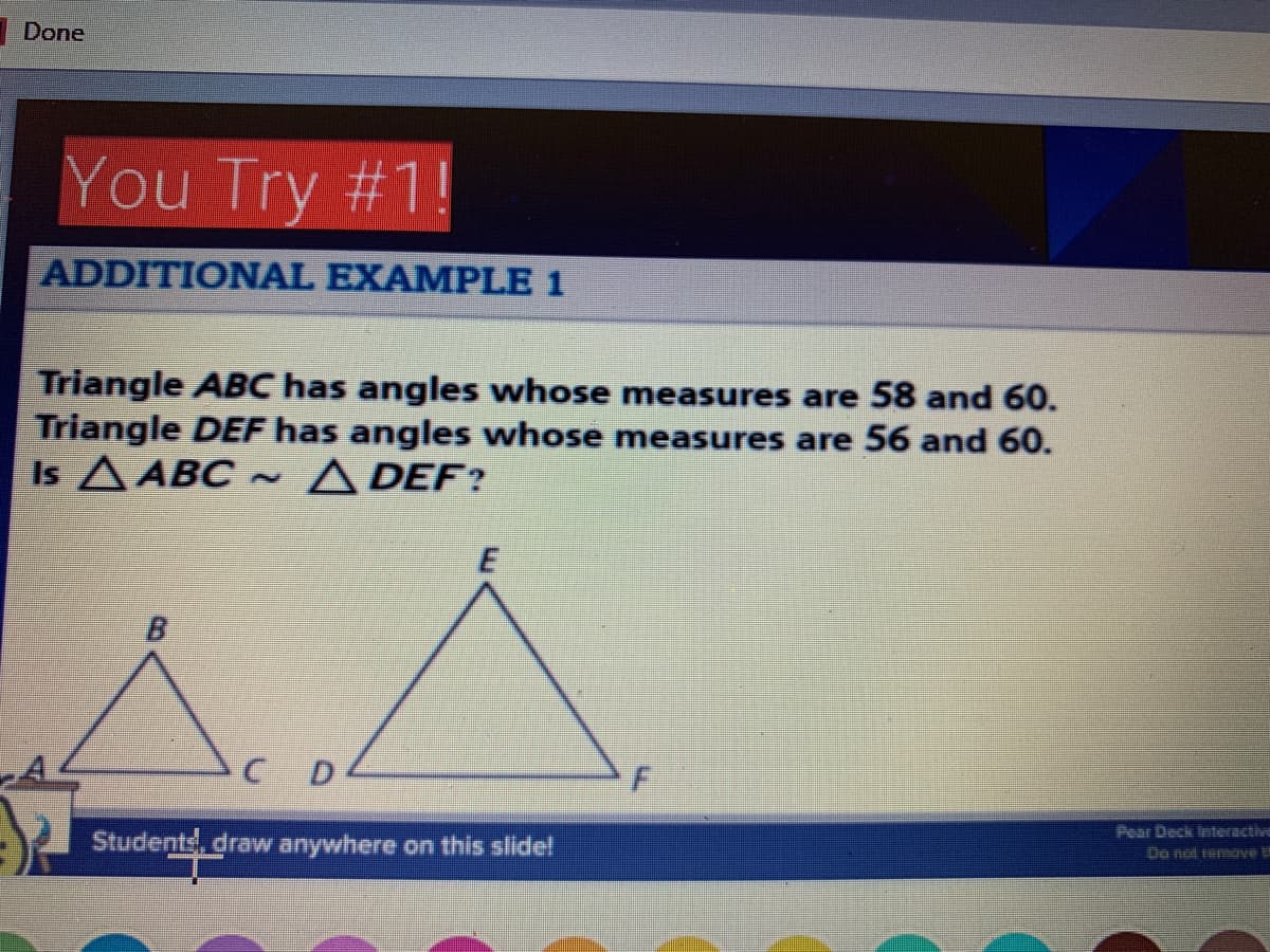 Done
You Try #1!
ADDITIONAL EXAMPLE 1
Triangle ABC has angles whose measures are 58 and 60.
Triangle DEF has angles whose measures are 56 and 60.
Is A ABC ~ A DEF?
B.
Pear Deck lnteractive
Students, draw anywhere on this slide!
Do not remerve
