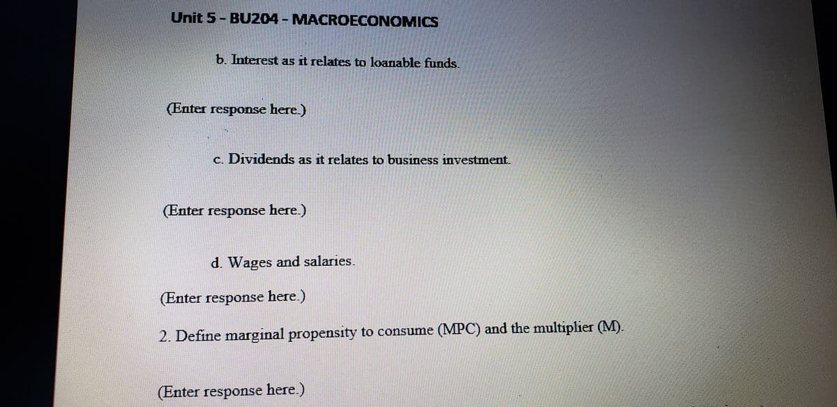 Unit 5- BU204 - MACROECONOMICS
%3D
b. Interest as it relates to loanable funds.
(Enter response here.)
c. Dividends as it relates to business investment.
(Enter response here.)
d. Wages and salaries.
(Enter response here.)
2. Define marginal propensity to consume (MPC) and the multiplier (M).
(Enter response here.)
