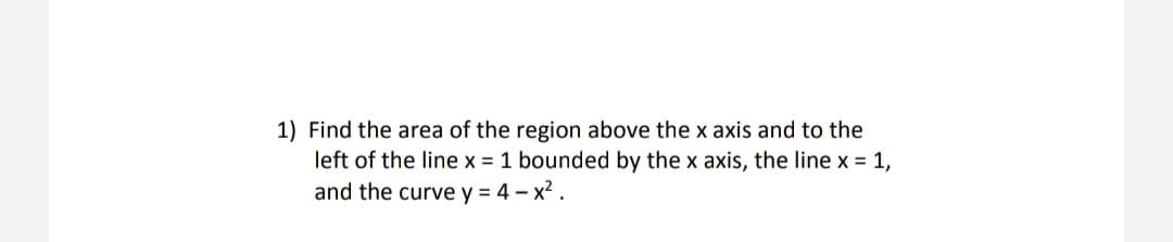 1) Find the area of the region above the x axis and to the
left of the line x = 1 bounded by the x axis, the line x = 1,
and the curve y = 4-x².