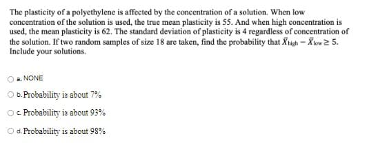 The plasticity of a polyethylene is affected by the concentration of a solution. When low
concentration of the solution is used, the true mean plasticity is 55. And when high concentration is
used, the mean plasticity is 62. The standard deviation of plasticity is 4 regardless of concentration of
the solution. If two random samples of size 18 are taken, find the probability that Xigh – Xlow 2 5.
Include your solutions.
a. NONE
b. Probability is about 7%
Probability is about 93%
C.
O d. Probability is about 98%

