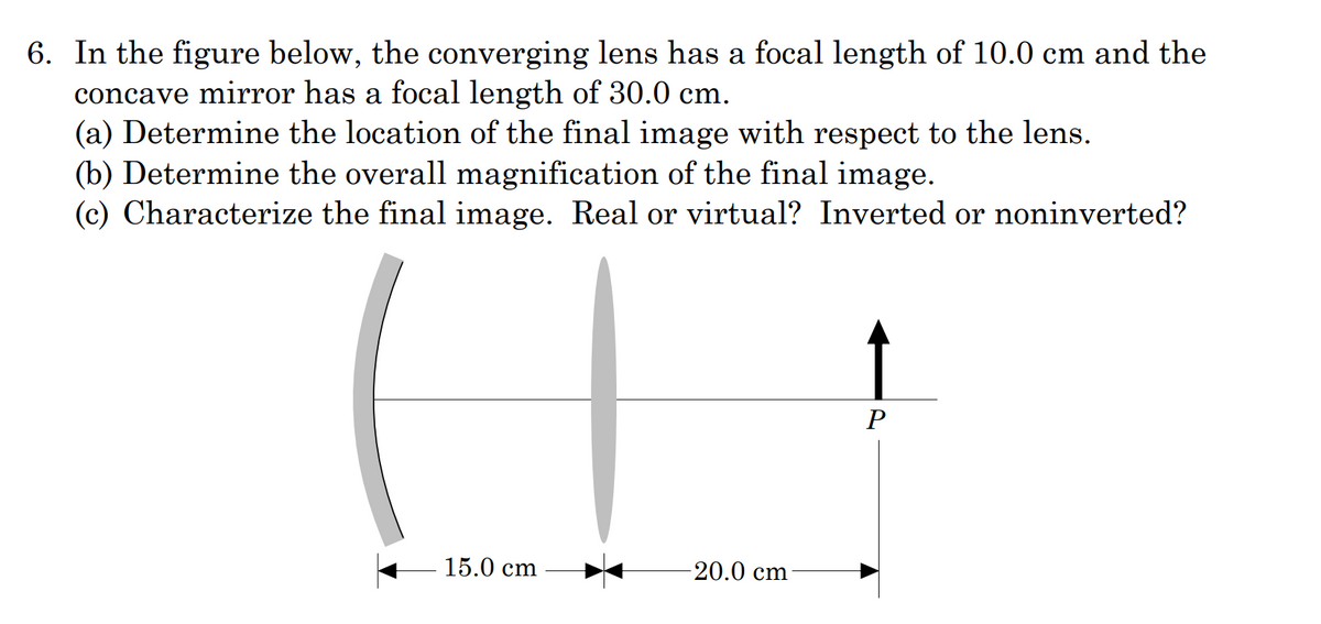 6. In the figure below, the converging lens has a focal length of 10.0 cm and the
concave mirror has a focal length of 30.0 cm.
(a) Determine the location of the final image with respect to the lens.
(b) Determine the overall magnification of the final image.
(c) Characterize the final image. Real or virtual? Inverted or noninverted?
15.0 cm
-20.0 cm
