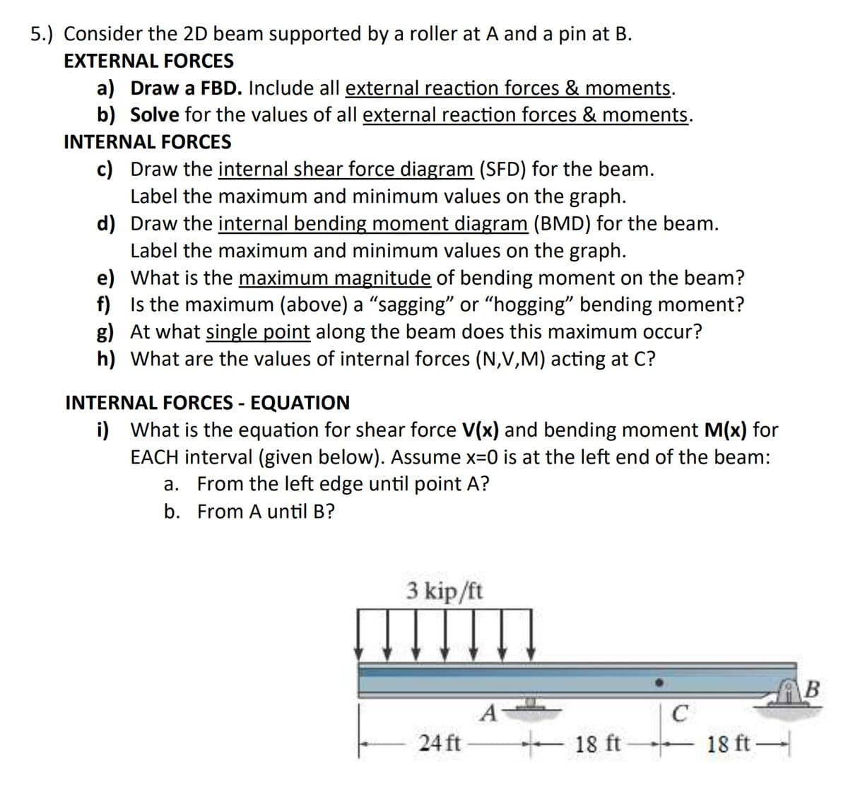 5.) Consider the 2D beam supported by a roller at A and a pin at B.
EXTERNAL FORCES
a) Draw a FBD. Include all external reaction forces & moments.
b) Solve for the values of all external reaction forces & moments.
INTERNAL FORCES
c) Draw the internal shear force diagram (SFD) for the beam.
Label the maximum and minimum values on the graph.
d) Draw the internal bending moment diagram (BMD) for the beam.
Label the maximum and minimum values on the graph.
e) What is the maximum magnitude of bending moment on the beam?
f) Is the maximum (above) a “sagging" or "hogging" bending moment?
g) At what single point along the beam does this maximum occur?
h) What are the values of internal forces (N,V,M) acting at C?
INTERNAL FORCES - EQUATION
i) What is the equation for shear force V(x) and bending moment M(x) for
EACH interval (given below). Assume x=0 is at the left end of the beam:
a. From the left edge until point A?
b. From A until B?
3 kip/ft
A
C
24 ft
- 18 ft
- 18 ft –
