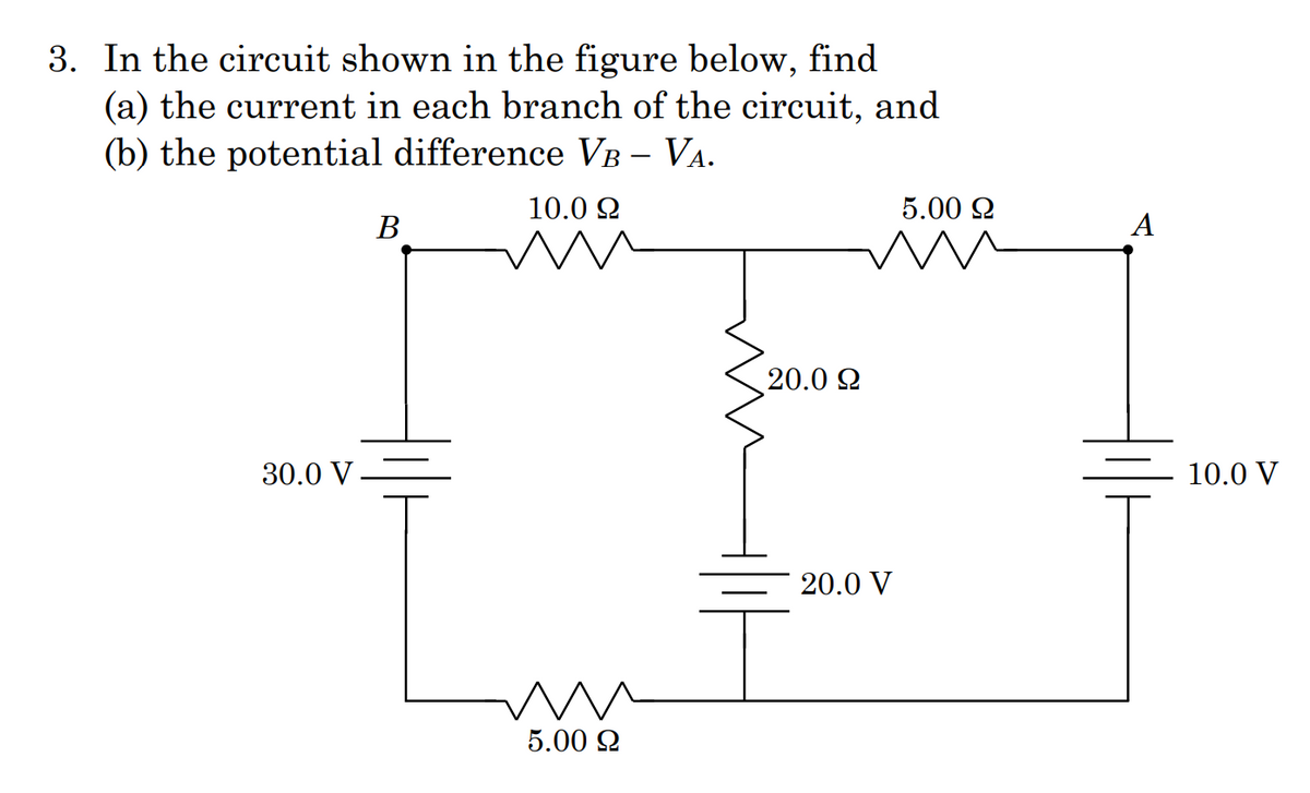 3. In the circuit shown in the figure below, find
(a) the current in each branch of the circuit, and
(b) the potential difference VB – VA.
10.0 2
5.00 2
В
А
20.0 2
30.0 V -
10.0 V
20.0 V
5.00 2
