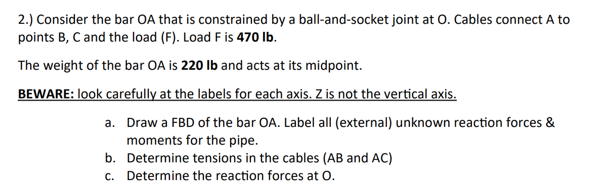 2.) Consider the bar OA that is constrained by a ball-and-socket joint at O. Cables connect A to
points B, C and the load (F). Load F is 470 Ib.
The weight of the bar OA is 220 lb and acts at its midpoint.
BEWARE: look carefully at the labels for each axis. Z is not the vertical axis.
a. Draw a FBD of the bar OA. Label all (external) unknown reaction forces &
moments for the pipe.
b. Determine tensions in the cables (AB and AC)
С.
Determine the reaction forces at O.
