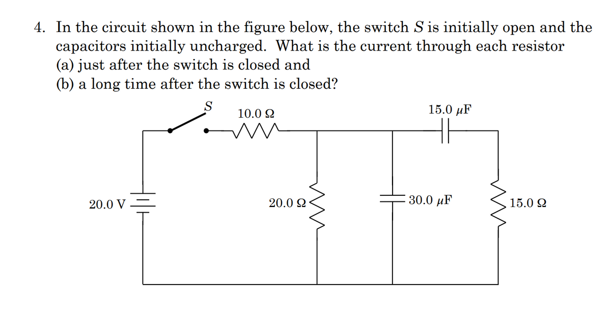 4. In the circuit shown in the figure below, the switch S is initially open and the
capacitors initially uncharged. What is the current through each resistor
(a) just after the switch is closed and
(b) a long time after the switch is closed?
S
15.0 µF
10.0 2
20.0 V
20.0 Q
30.0 µF
15.0 2
