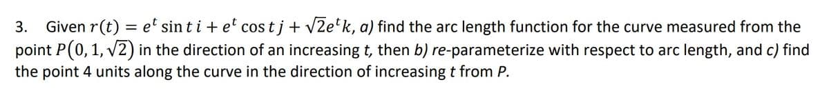 3. Given r(t) = e' sin t i + e' cos t j + v2e'k, a) find the arc length function for the curve measured from the
point P(0, 1, v2) in the direction of an increasing t, then b) re-parameterize with respect to arc length, and c) find
the point 4 units along the curve in the direction of increasing t from P.
